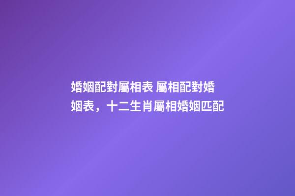 婚姻配對屬相表 屬相配對婚姻表，十二生肖屬相婚姻匹配-第1張-觀點-玄機派